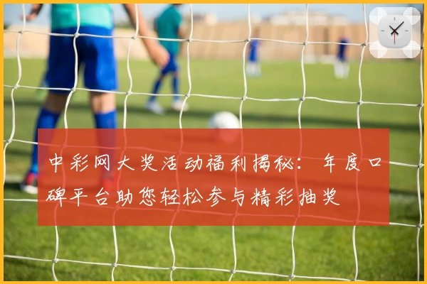 中彩网大奖活动福利揭秘：年度口碑平台助您轻松参与精彩抽奖