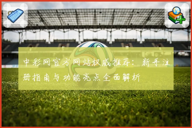 中彩网官方网站权威推荐:新手注册指南与功能亮点全面解析
