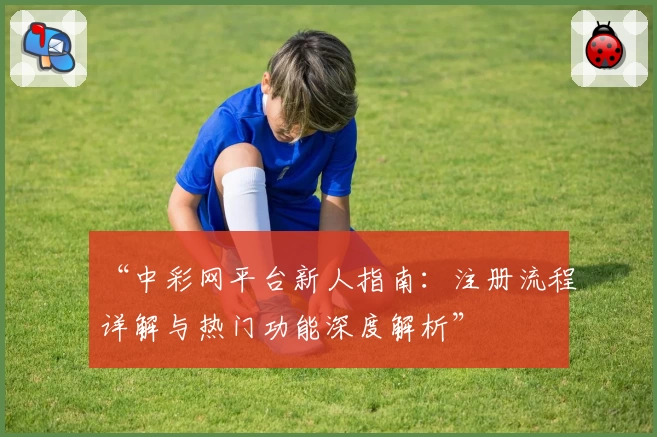 “中彩网平台新人指南：注册流程详解与热门功能深度解析”