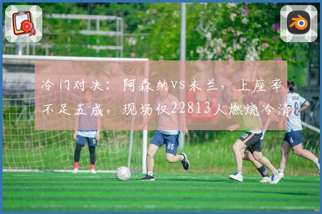 冷门对决：阿森纳vs米兰，上座率不足五成，现场仅22813人燃烧冷清气氛！