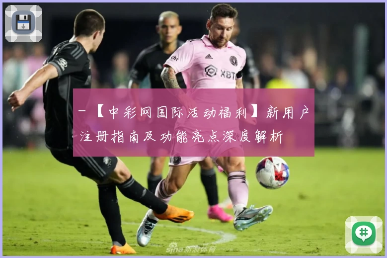 - 【中彩网国际活动福利】新用户注册指南及功能亮点深度解析
