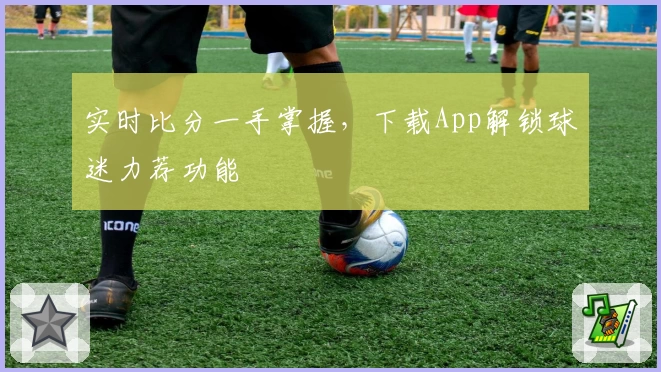 实时比分一手掌握,下载App解锁球迷力荐功能