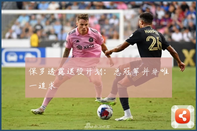 保罗透露退役计划：总冠军并非唯一追求