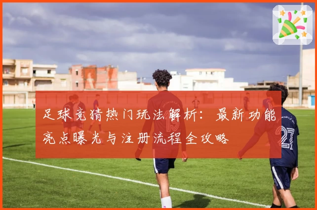 足球竞猜热门玩法解析：最新功能亮点曝光与注册流程全攻略