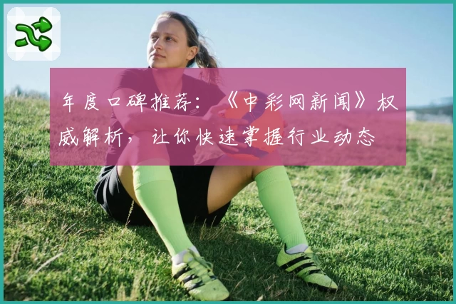 年度口碑推荐:《中彩网新闻》权威解析,让你快速掌握行业动态