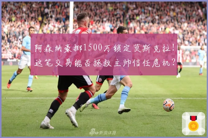 阿森纳豪掷1500万锁定莫斯克拉！这笔交易能否拯救主帅信任危机？