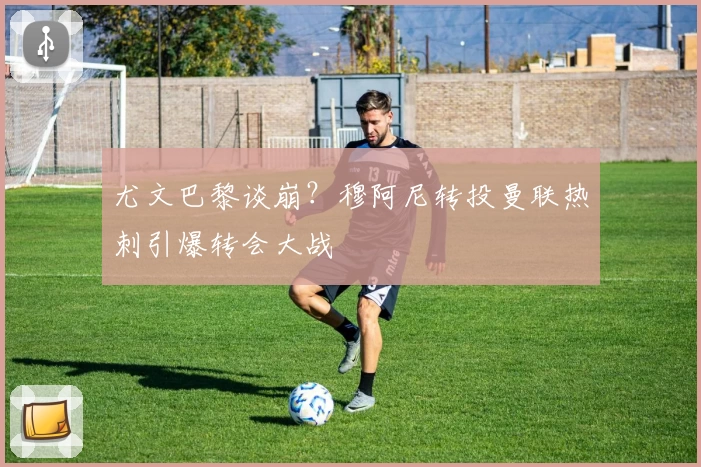 尤文巴黎谈崩?穆阿尼转投曼联热刺引爆转会大战