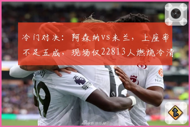冷门对决：阿森纳vs米兰，上座率不足五成，现场仅22813人燃烧冷清气氛！
