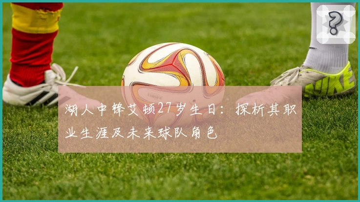 湖人中锋艾顿27岁生日:探析其职业生涯及未来球队角色
