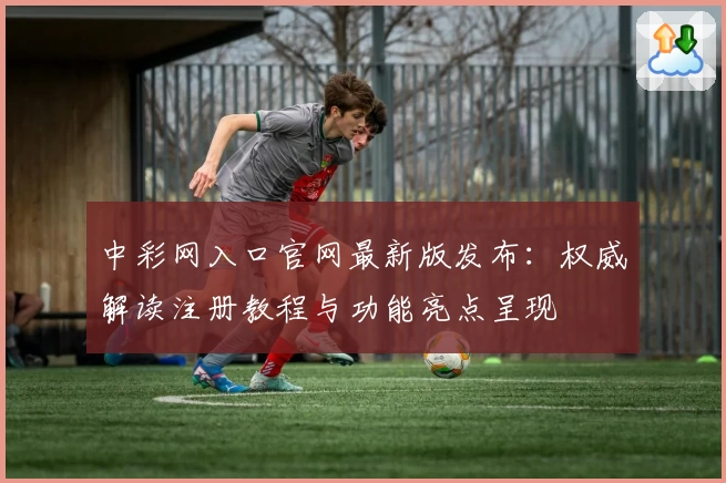 中彩网入口官网最新版发布：权威解读注册教程与功能亮点呈现