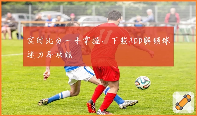 实时比分一手掌握,下载App解锁球迷力荐功能