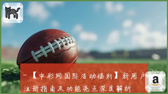 - 【中彩网国际活动福利】新用户注册指南及功能亮点深度解析