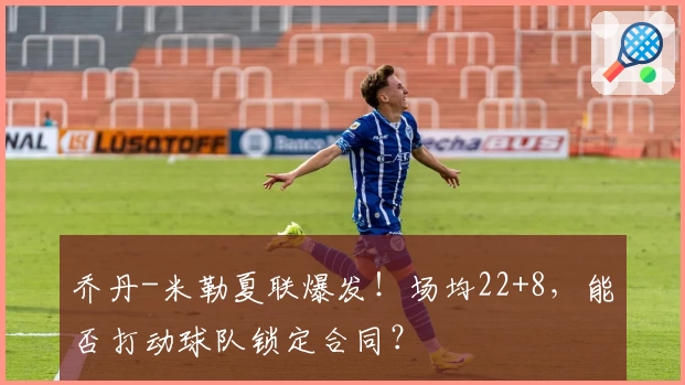乔丹-米勒夏联爆发!场均22+8,能否打动球队锁定合同?